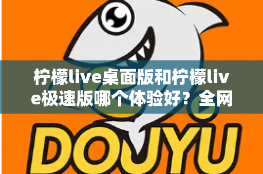 柠檬live桌面版和柠檬live极速版哪个体验好?全网最全对比评测帮你一次选对 柠檬live桌面版和柠檬live极速版哪个体验好?全网最全对比评测帮你一次选对
