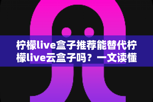柠檬live盒子推荐能替代柠檬live云盒子吗?一文读懂选购真相与实用指南 柠檬live盒子推荐能替代柠檬live云盒子吗?一文读懂选购真相与实用指南