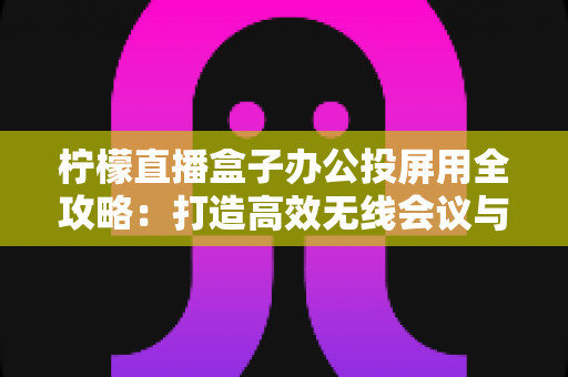 柠檬直播盒子办公投屏用全攻略：打造高效无线会议与智能办公新体验