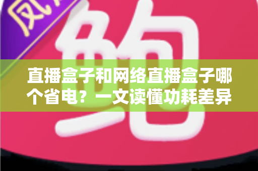 直播盒子和网络直播盒子哪个省电?一文读懂功耗差异,轻松选出节能好用的直播设备 直播盒子和网络直播盒子哪个省电?一文读懂功耗差异,轻松选出节能好用的直播设备