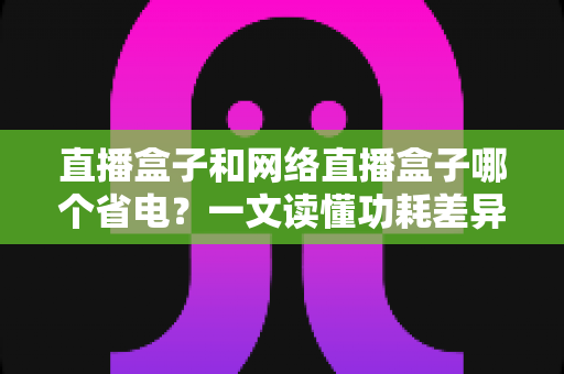 直播盒子和网络直播盒子哪个省电？一文读懂功耗差异，轻松选出节能好用的直播设备