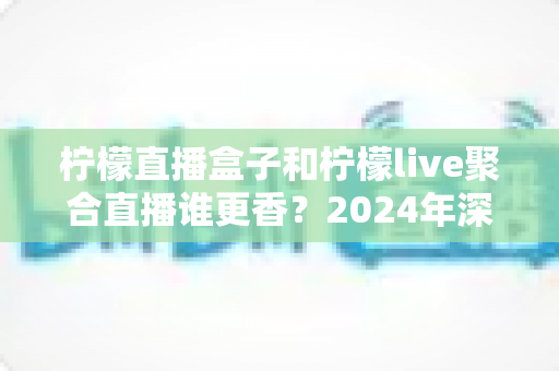 柠檬直播盒子和柠檬live聚合直播谁更香？2024年深度横评帮你选出最适合的追剧神器
