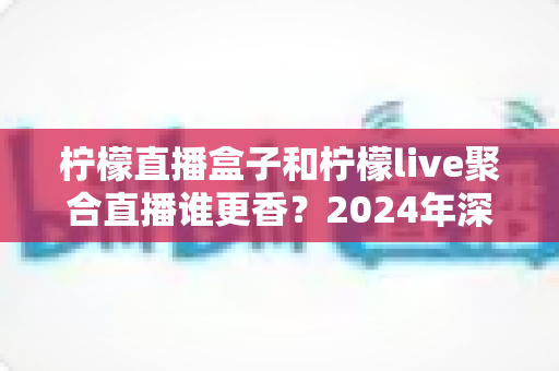 柠檬直播盒子和柠檬live聚合直播谁更香？2024年深度横评帮你选出最适合的追剧神器