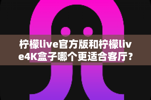 柠檬live官方版和柠檬live4K盒子哪个更适合客厅?客厅大屏观影方案深度对比与选购指南 柠檬live官方版和柠檬live4K盒子哪个更适合客厅?客厅大屏观影方案深度对比与选购指南