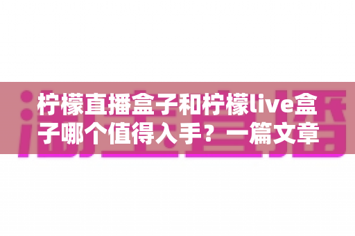 柠檬直播盒子和柠檬live盒子哪个值得入手？一篇文章帮你理清选购思路