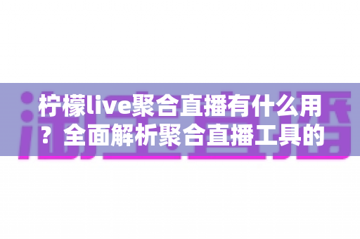 柠檬live聚合直播有什么用？全面解析聚合直播工具的核心功能与实用价值