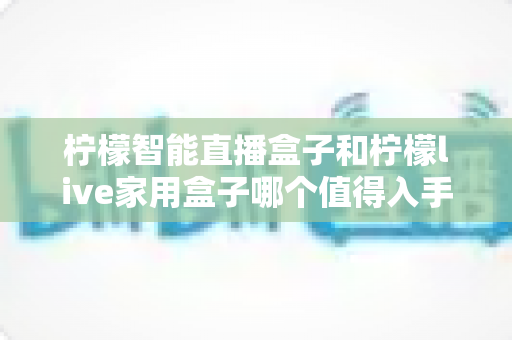 柠檬智能直播盒子和柠檬live家用盒子哪个值得入手？一文看懂差异、对比与选购建议的实用指南