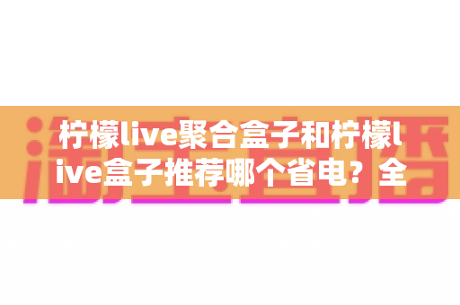 柠檬live聚合盒子和柠檬live盒子推荐哪个省电?全面功耗对比与选购指南 柠檬live聚合盒子和柠檬live盒子推荐哪个省电?全面功耗对比与选购指南
