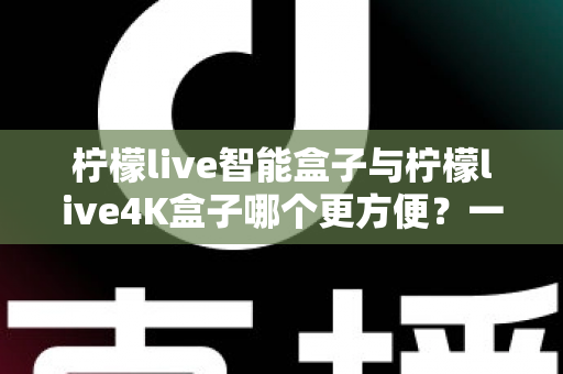 柠檬live智能盒子与柠檬live4K盒子哪个更方便？一篇看懂选购差异的实用指南