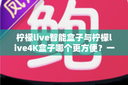 柠檬live智能盒子与柠檬live4K盒子哪个更方便？一篇看懂选购差异的实用指南