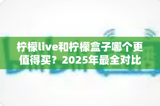 柠檬live和柠檬盒子哪个更值得买?2025年最全对比测评帮你一次选对不踩坑 柠檬live和柠檬盒子哪个更值得买?2025年最全对比测评帮你一次选对不踩坑