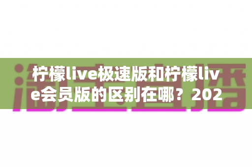 柠檬live极速版和柠檬live会员版的区别在哪？2024最新深度对比解析，帮你选出最适合自己的版本