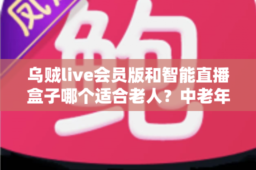 乌贼live会员版和智能直播盒子哪个适合老人?中老年直播观看设备全面对比选购指南 乌贼live会员版和智能直播盒子哪个适合老人?中老年直播观看设备全面对比选购指南