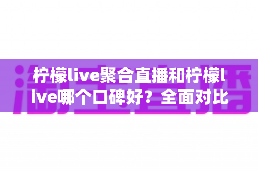 柠檬live聚合直播和柠檬live哪个口碑好？全面对比评测与用户口碑深度解析