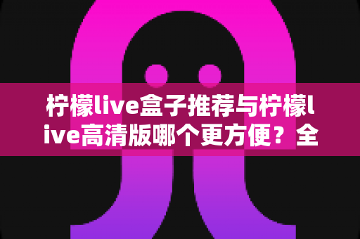 柠檬live盒子推荐与柠檬live高清版哪个更方便?全面对比帮你选对版本 柠檬live盒子推荐与柠檬live高清版哪个更方便?全面对比帮你选对版本