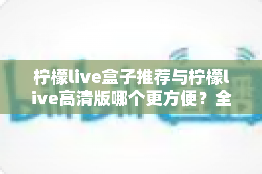 柠檬live盒子推荐与柠檬live高清版哪个更方便？全面对比帮你选对版本