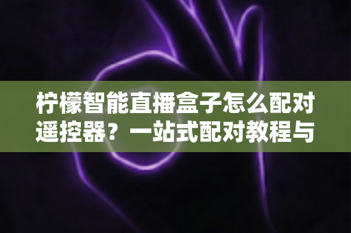柠檬智能直播盒子怎么配对遥控器？一站式配对教程与疑难解答全攻略
