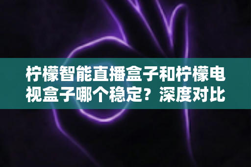 柠檬智能直播盒子和柠檬电视盒子哪个稳定？深度对比解析，帮你选到更省心的大屏观影利器