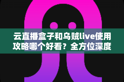 云直播盒子和乌贼live使用攻略哪个好看？全方位深度对比，帮你找到最适合自己的观看指南