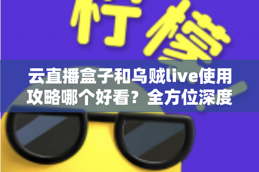 云直播盒子和乌贼live使用攻略哪个好看？全方位深度对比，帮你找到最适合自己的观看指南