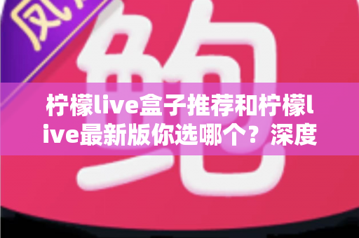 柠檬live盒子推荐和柠檬live最新版你选哪个？深度对比帮你做出最佳选择