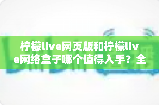 柠檬live网页版和柠檬live网络盒子哪个值得入手？全方位对比帮你做出明智选择