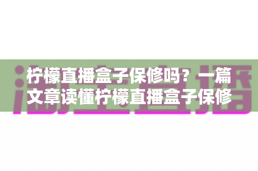 柠檬直播盒子保修吗?一篇文章读懂柠檬直播盒子保修政策与售后服务全攻略 柠檬直播盒子保修吗?一篇文章读懂柠檬直播盒子保修政策与售后服务全攻略