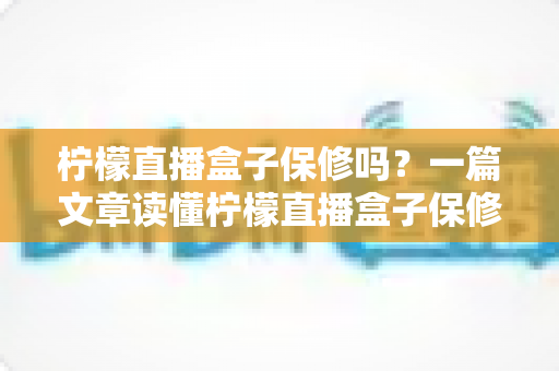 柠檬直播盒子保修吗?一篇文章读懂柠檬直播盒子保修政策与售后服务全攻略 柠檬直播盒子保修吗?一篇文章读懂柠檬直播盒子保修政策与售后服务全攻略
