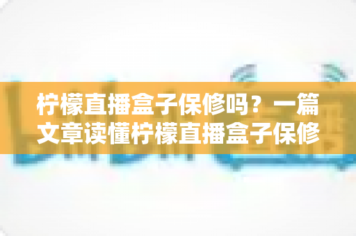 柠檬直播盒子保修吗？一篇文章读懂柠檬直播盒子保修政策与售后服务全攻略
