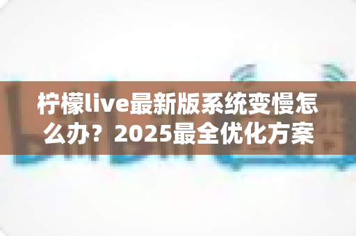 柠檬live最新版系统变慢怎么办？2025最全优化方案与流畅使用指南