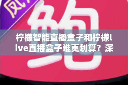 柠檬智能直播盒子和柠檬live直播盒子谁更划算？深度对比性价比，帮你选对不花冤枉钱