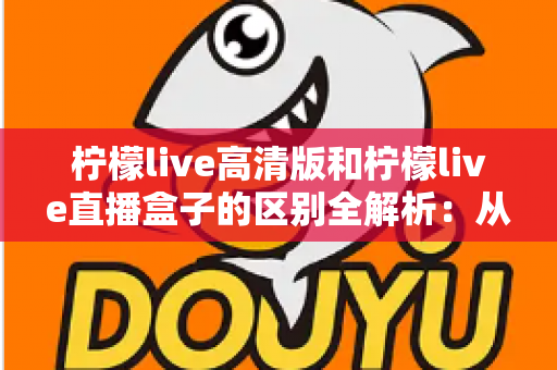 柠檬live高清版和柠檬live直播盒子的区别全解析：从安装方式到使用体验，帮你选对适合自己的直播方案