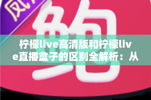 柠檬live高清版和柠檬live直播盒子的区别全解析：从安装方式到使用体验，帮你选对适合自己的直播方案