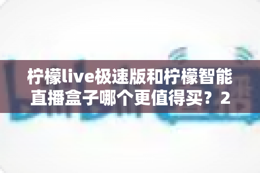 柠檬live极速版和柠檬智能直播盒子哪个更值得买？2025年主播设备选购深度测评与避坑指南
