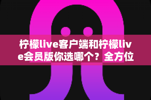 柠檬live客户端和柠檬live会员版你选哪个？全方位对比解析助你做出明智选择