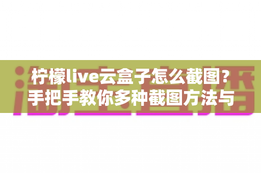 柠檬live云盒子怎么截图?手把手教你多种截图方法与常见问题全解析 柠檬live云盒子怎么截图?手把手教你多种截图方法与常见问题全解析