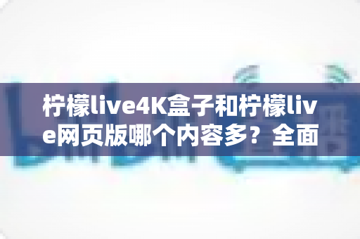 柠檬live4K盒子和柠檬live网页版哪个内容多？全面解析两大版本内容差异与选择指南