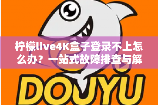 柠檬live4K盒子登录不上怎么办？一站式故障排查与解决攻略，快速恢复畅快观影体验