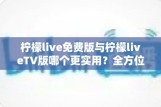 柠檬live免费版与柠檬liveTV版哪个更实用?全方位对比分析助你选对版本 柠檬live免费版与柠檬liveTV版哪个更实用?全方位对比分析助你选对版本