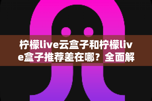 柠檬live云盒子和柠檬live盒子推荐差在哪？全面解析两款设备的区别与选购指南