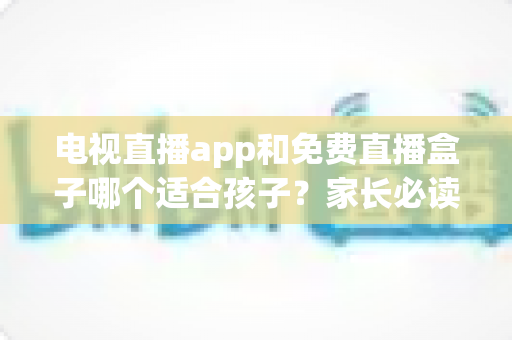 电视直播app和免费直播盒子哪个适合孩子？家长必读的全方位选购与安全指南