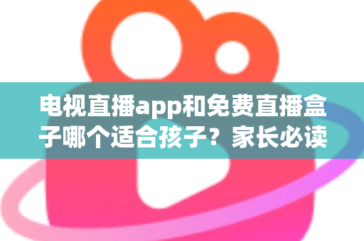 电视直播app和免费直播盒子哪个适合孩子？家长必读的全方位选购与安全指南