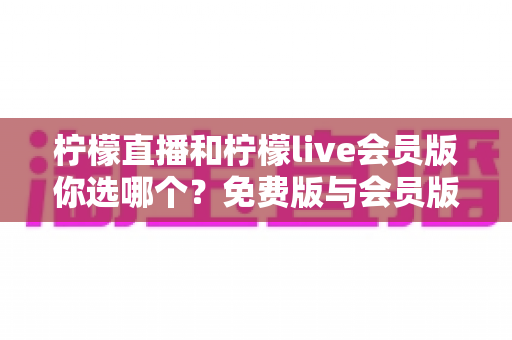 柠檬直播和柠檬live会员版你选哪个?免费版与会员版全方位对比指南 柠檬直播和柠檬live会员版你选哪个?免费版与会员版全方位对比指南