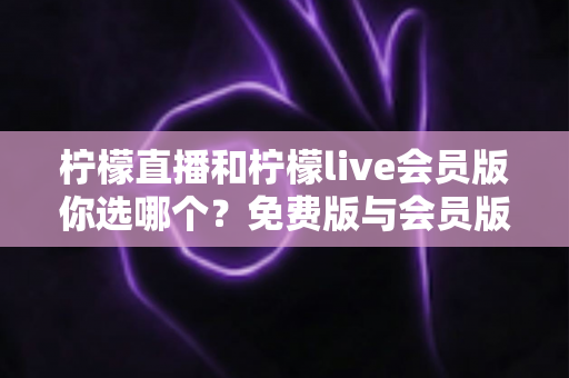 柠檬直播和柠檬live会员版你选哪个？免费版与会员版全方位对比指南