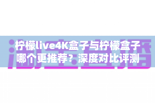 柠檬live4K盒子与柠檬盒子哪个更推荐?深度对比评测助你轻松选购 柠檬live4K盒子与柠檬盒子哪个更推荐?深度对比评测助你轻松选购