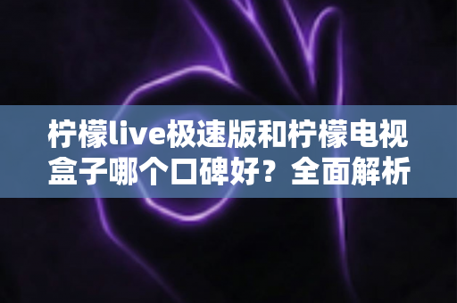 柠檬live极速版和柠檬电视盒子哪个口碑好？全面解析与家庭选购指南