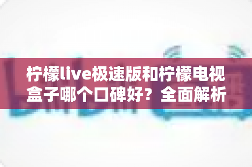 柠檬live极速版和柠檬电视盒子哪个口碑好？全面解析与家庭选购指南