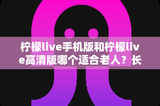 柠檬live手机版和柠檬live高清版哪个适合老人?长辈用哪版更省心的完整选购指南 柠檬live手机版和柠檬live高清版哪个适合老人?长辈用哪版更省心的完整选购指南