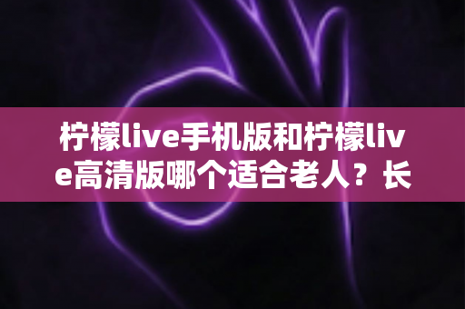 柠檬live手机版和柠檬live高清版哪个适合老人?长辈用哪版更省心的完整选购指南 柠檬live手机版和柠檬live高清版哪个适合老人?长辈用哪版更省心的完整选购指南