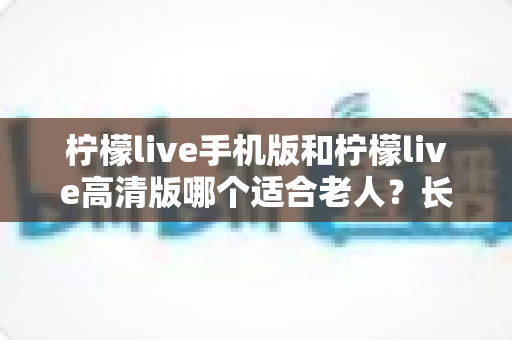 柠檬live手机版和柠檬live高清版哪个适合老人？长辈用哪版更省心的完整选购指南